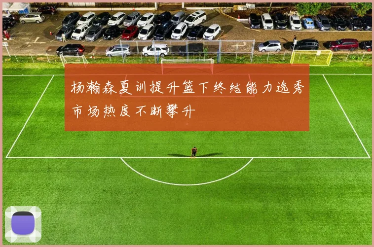 杨瀚森夏训提升篮下终结能力选秀市场热度不断攀升