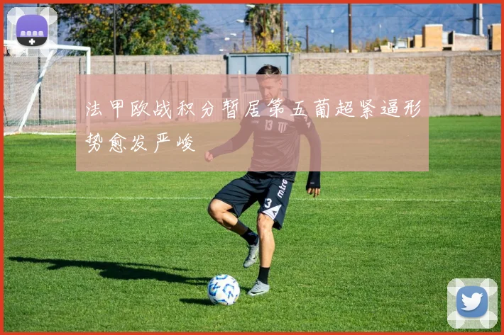 法甲欧战积分暂居第五葡超紧逼形势愈发严峻