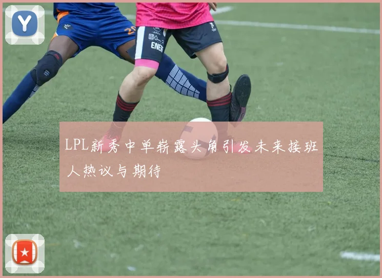 LPL新秀中单崭露头角引发未来接班人热议与期待