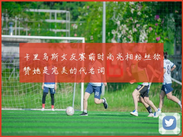 卡里乌斯女友赛前时尚亮相粉丝称赞她是完美的代名词
