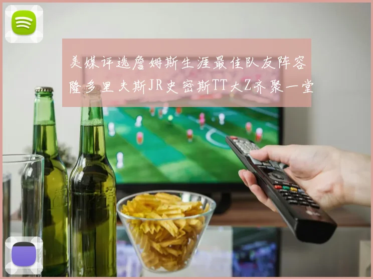 美媒评选詹姆斯生涯最佳队友阵容隆多里夫斯JR史密斯TT大Z齐聚一堂