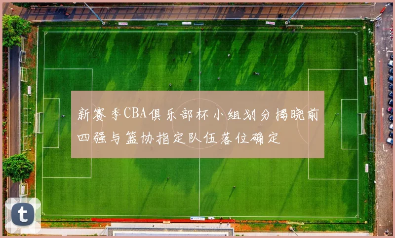 新赛季CBA俱乐部杯小组划分揭晓前四强与篮协指定队伍落位确定