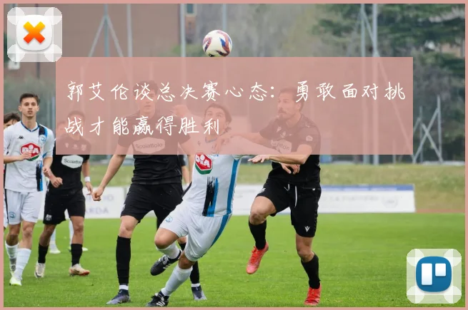 郭艾伦谈总决赛心态：勇敢面对挑战才能赢得胜利