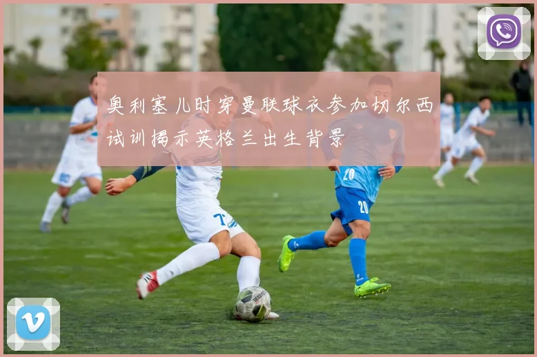 奥利塞儿时穿曼联球衣参加切尔西试训揭示英格兰出生背景