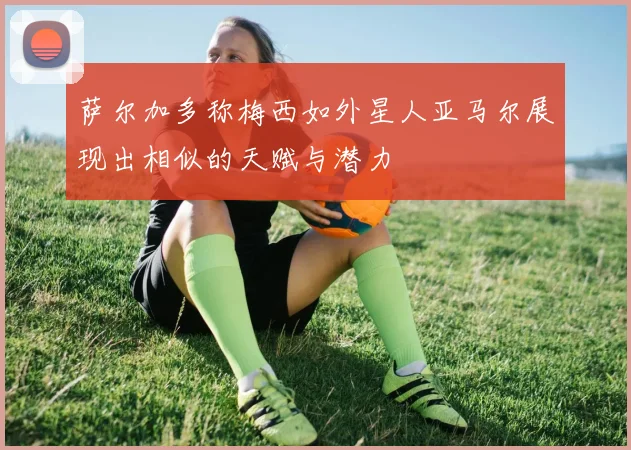 萨尔加多称梅西如外星人亚马尔展现出相似的天赋与潜力