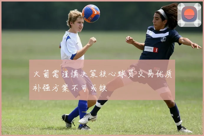 火箭需谨慎决策核心球员交易优质补强方案不可或缺