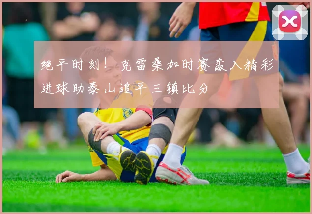 绝平时刻！克雷桑加时赛轰入精彩进球助泰山追平三镇比分