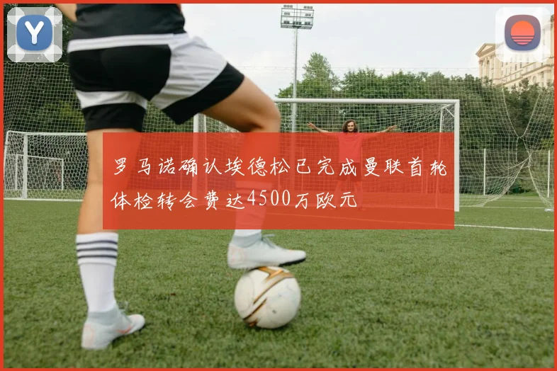 罗马诺确认埃德松已完成曼联首轮体检转会费达4500万欧元