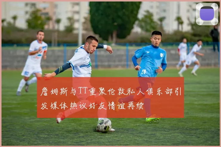 詹姆斯与TT重聚伦敦私人俱乐部引发媒体热议好友情谊再续