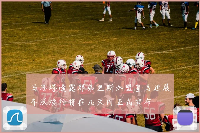 马洛塔透露邓弗里斯加盟皇马进展齐沃续约将在几天内正式宣布