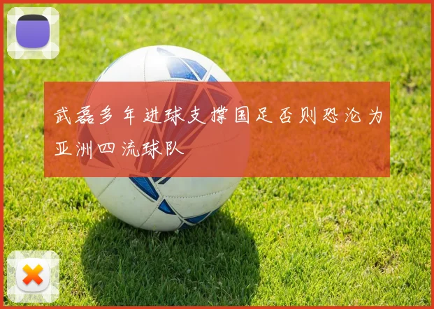 武磊多年进球支撑国足否则恐沦为亚洲四流球队