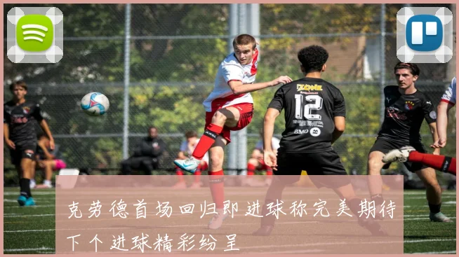 克劳德首场回归即进球称完美期待下个进球精彩纷呈