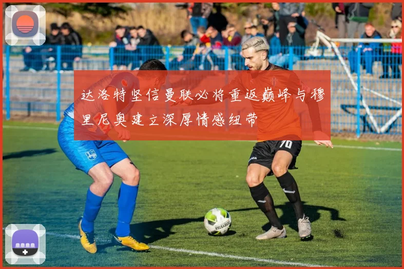 达洛特坚信曼联必将重返巅峰与穆里尼奥建立深厚情感纽带