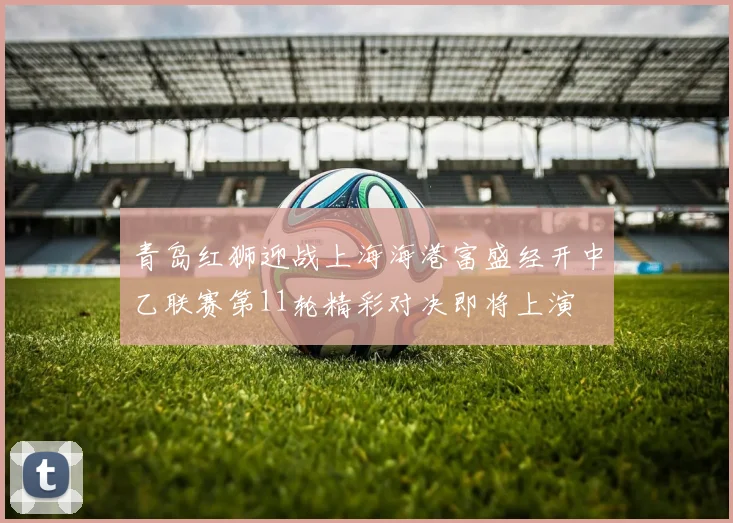 青岛红狮迎战上海海港富盛经开中乙联赛第11轮精彩对决即将上演