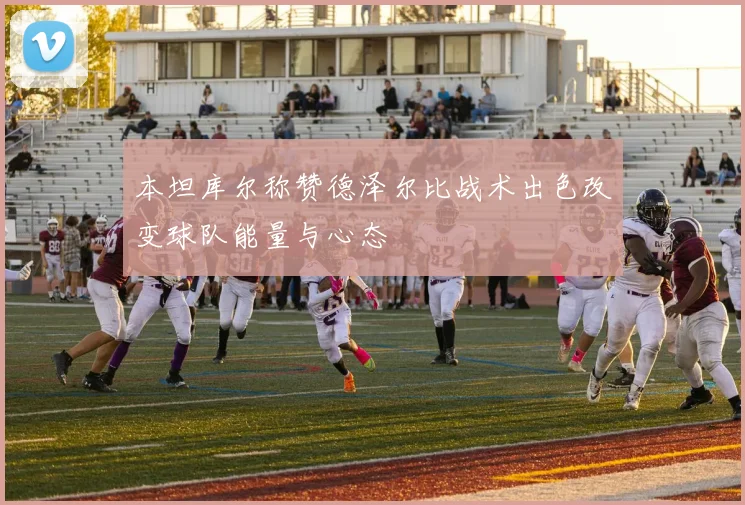 本坦库尔称赞德泽尔比战术出色改变球队能量与心态