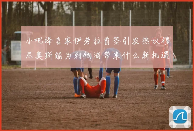 小吧译言家伊劳拉首签引发热议穆尼奥斯能为利物浦带来什么新机遇