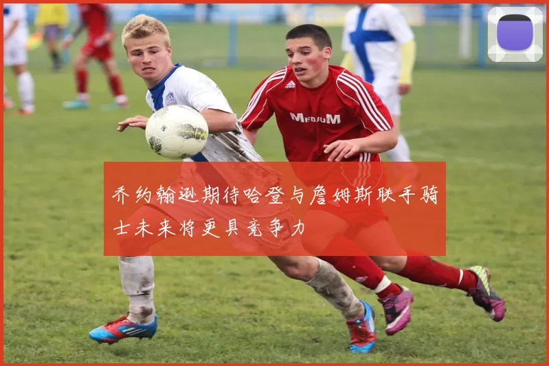 乔约翰逊期待哈登与詹姆斯联手骑士未来将更具竞争力