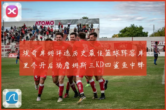 埃奇库姆评选历史最佳篮球阵容库里乔丹后场詹姆斯三KD四鲨鱼中锋
