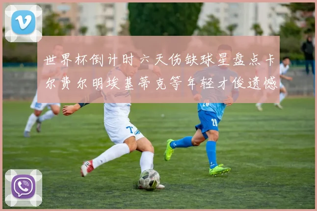 世界杯倒计时六天伤缺球星盘点卡尔费尔明埃基蒂克等年轻才俊遗憾缺席