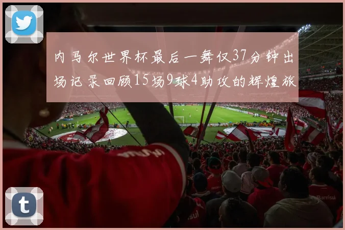 内马尔世界杯最后一舞仅37分钟出场记录回顾15场9球4助攻的辉煌旅程