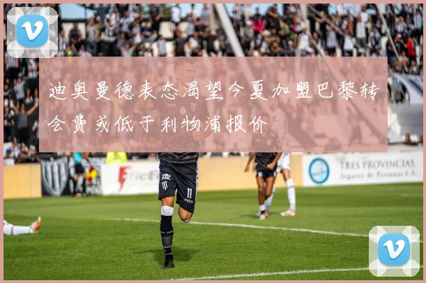 迪奥曼德表态渴望今夏加盟巴黎转会费或低于利物浦报价