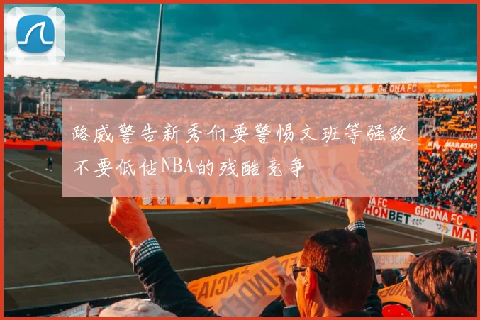路威警告新秀们要警惕文班等强敌不要低估NBA的残酷竞争