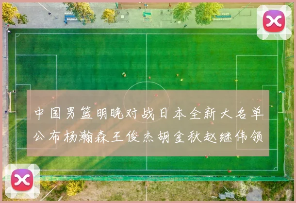 中国男篮明晚对战日本全新大名单公布杨瀚森王俊杰胡金秋赵继伟领衔出战