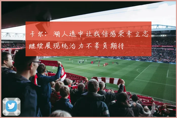 卡尔:湖人选中让我倍感荣幸立志继续展现统治力不辜负期待