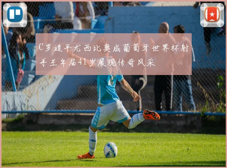 C罗追平尤西比奥成葡萄牙世界杯射手王年届41岁展现传奇风采