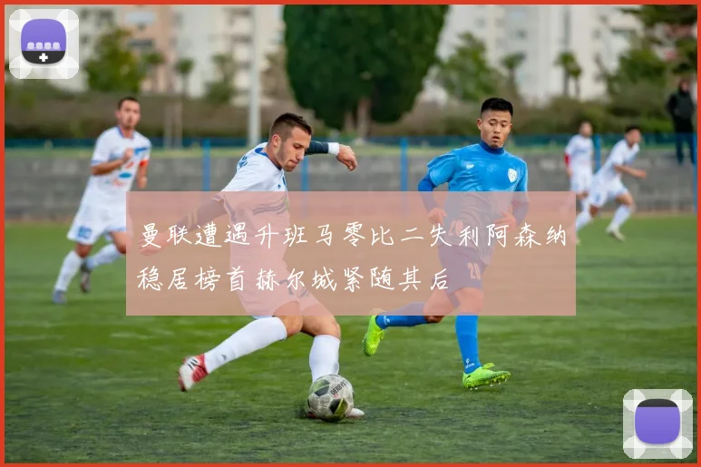 曼联遭遇升班马零比二失利阿森纳稳居榜首赫尔城紧随其后