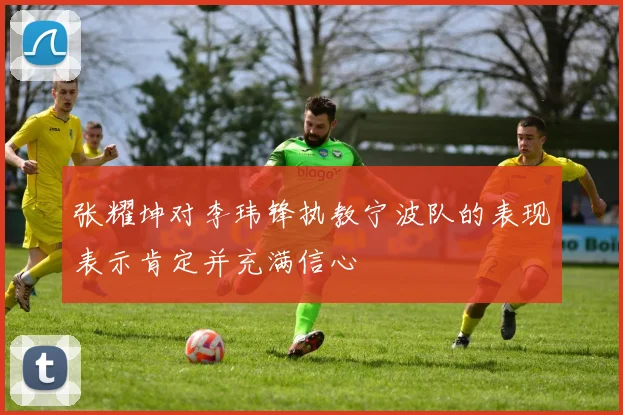 张耀坤对李玮锋执教宁波队的表现表示肯定并充满信心