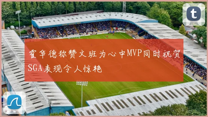 霍华德称赞文班为心中MVP同时祝贺SGA表现令人惊艳
