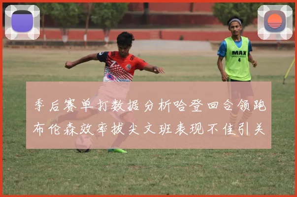 季后赛单打数据分析哈登回合领跑布伦森效率拔尖文班表现不佳引关注