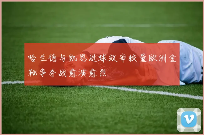 哈兰德与凯恩进球效率较量欧洲金靴争夺战愈演愈烈