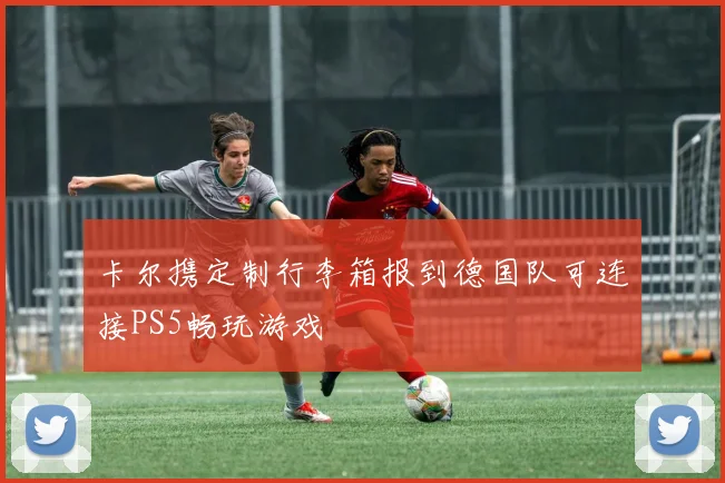 卡尔携定制行李箱报到德国队可连接PS5畅玩游戏