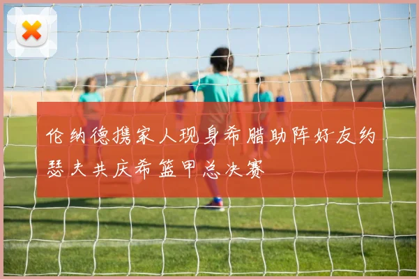 伦纳德携家人现身希腊助阵好友约瑟夫共庆希篮甲总决赛