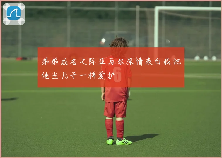 弟弟成名之际亚马尔深情表白我把他当儿子一样爱护